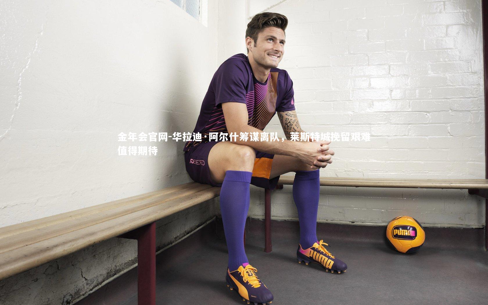 华拉迪·阿尔什筹谋离队，莱斯特城挽留艰难值得期待