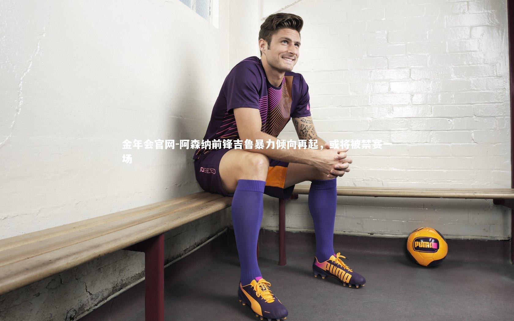 阿森纳前锋吉鲁暴力倾向再起,或将被禁赛一场